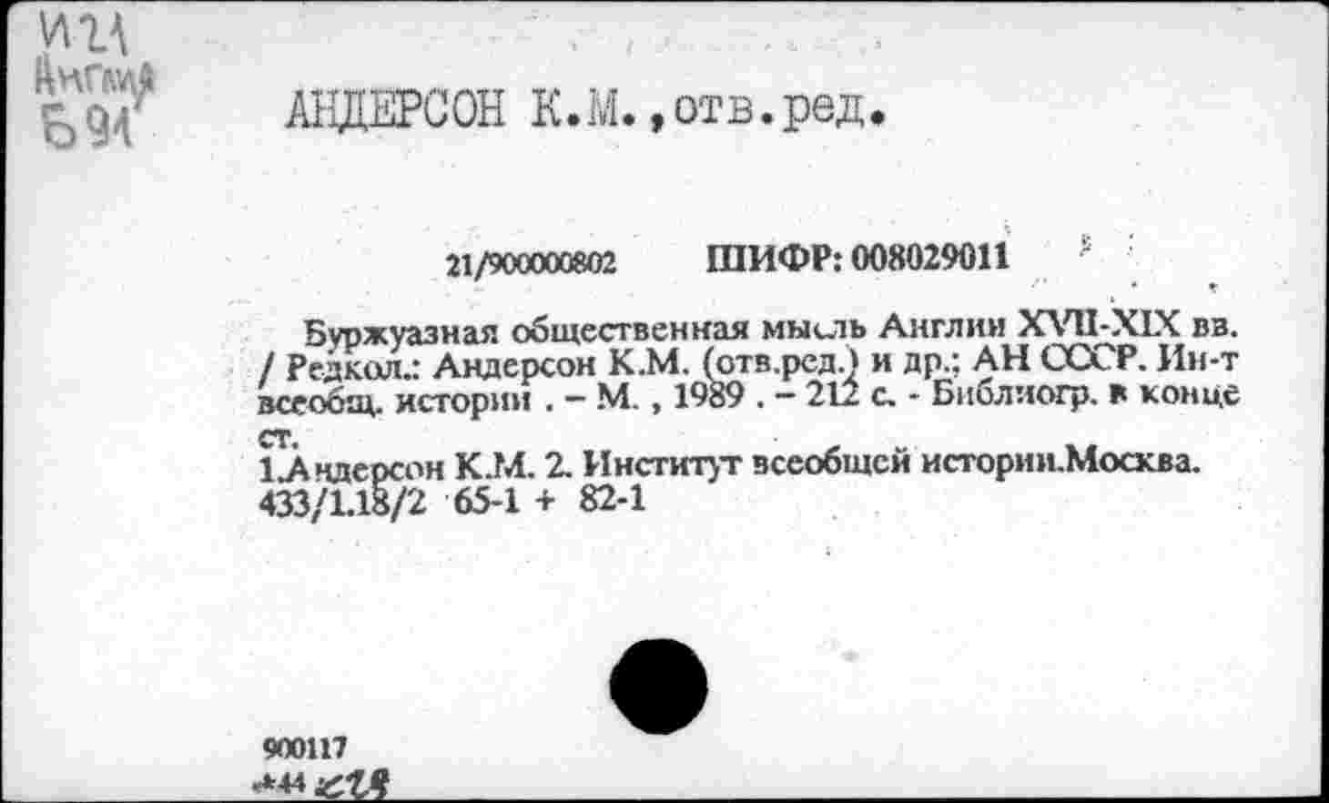 ﻿ущ АнГШ
694
АНДЕРСОН К.М. »отв.ред.
21/900000802 ШИФР: 008029011	'
Буржуазная общественная мысль Англии ХУП-Х1Х вв. / Редкая.: Андерсон К.М. (отв.ред.) и др.; АН СССР. Ин-т всеобщ, истории . — М. , 1989 . — 212 с. - Библиогр. в конце СТ.
1 Андерсон К.М. 2. Институт всеобщей истории.Москва. 433/1.18/2 65-1 + 82-1
900117 «»44 иЛЧ